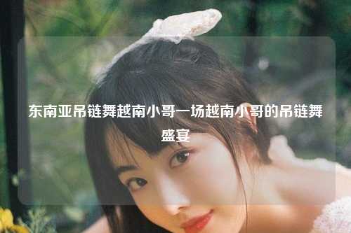 东南亚吊链舞越南小哥一场越南小哥的吊链舞盛宴