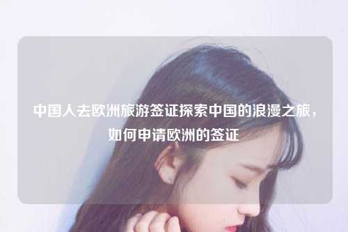 中国人去欧洲旅游签证探索中国的浪漫之旅，如何申请欧洲的签证