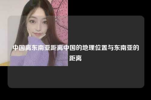 中国离东南亚距离中国的地理位置与东南亚的距离