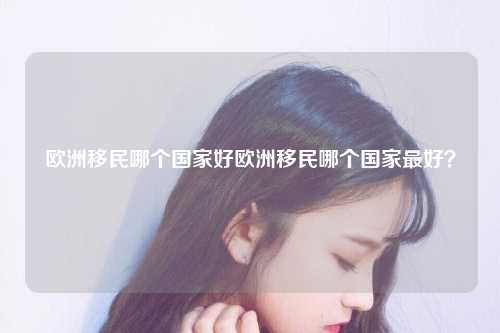 欧洲移民哪个国家好欧洲移民哪个国家最好？