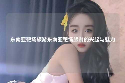 东南亚靶场旅游东南亚靶场旅游的兴起与魅力