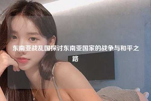 东南亚战乱国探讨东南亚国家的战争与和平之路