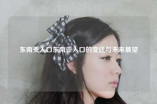 东南亚人口东南亚人口的变迁与未来展望