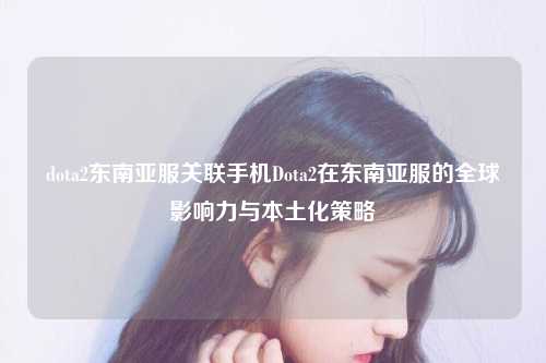dota2东南亚服关联手机Dota2在东南亚服的全球影响力与本土化策略