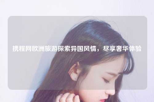 携程网欧洲旅游探索异国风情，尽享奢华体验