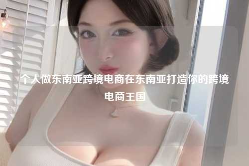 个人做东南亚跨境电商在东南亚打造你的跨境电商王国