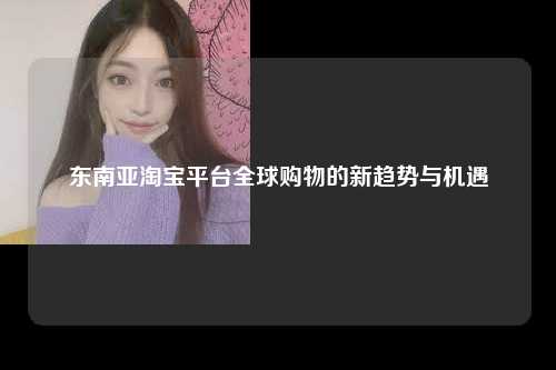 东南亚淘宝平台全球购物的新趋势与机遇