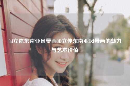 3d立体东南亚风景画3D立体东南亚风景画的魅力与艺术价值