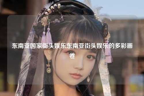 东南亚国家街头娱乐东南亚街头娱乐的多彩画卷