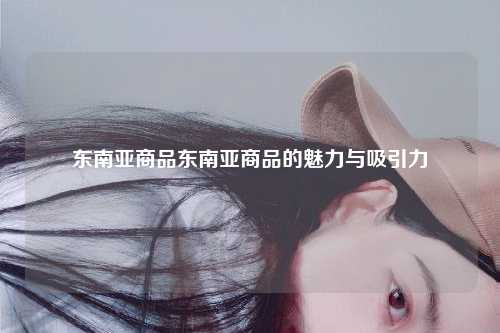 东南亚商品东南亚商品的魅力与吸引力