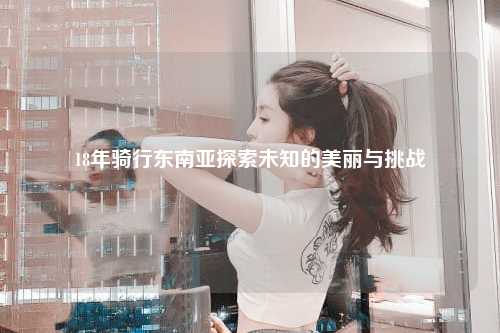 18年骑行东南亚探索未知的美丽与挑战