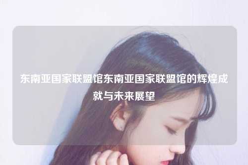东南亚国家联盟馆东南亚国家联盟馆的辉煌成就与未来展望