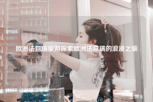 欧洲法意瑞旅游探索欧洲法意瑞的浪漫之旅