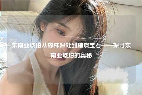 东南亚琥珀从森林深处到璀璨宝石——探寻东南亚琥珀的奥秘