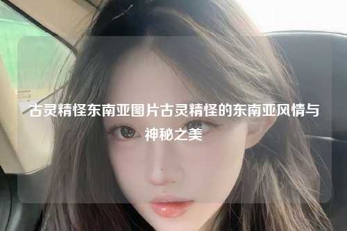 古灵精怪东南亚图片古灵精怪的东南亚风情与神秘之美