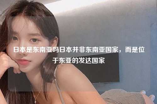 日本是东南亚吗日本并非东南亚国家，而是位于东亚的发达国家