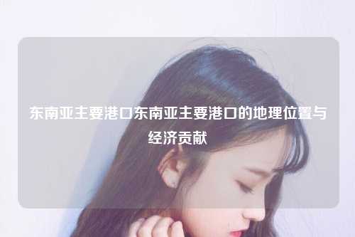 东南亚主要港口东南亚主要港口的地理位置与经济贡献