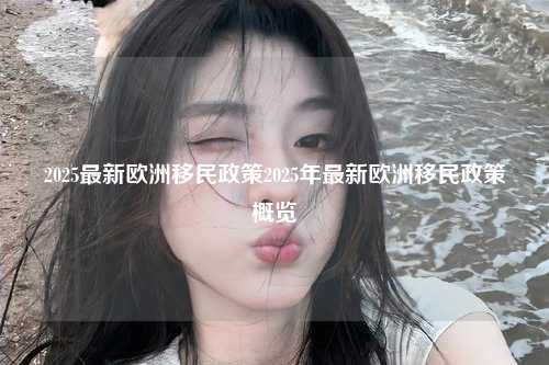 2025最新欧洲移民政策2025年最新欧洲移民政策概览