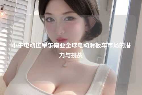 小牛电动进军东南亚全球电动滑板车市场的潜力与挑战