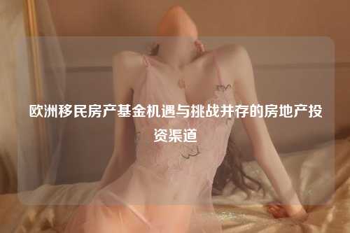 欧洲移民房产基金机遇与挑战并存的房地产投资渠道