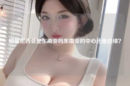 印度尼西亚是东南亚吗东南亚的中心还是边缘？