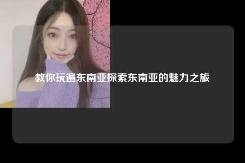 教你玩遍东南亚探索东南亚的魅力之旅