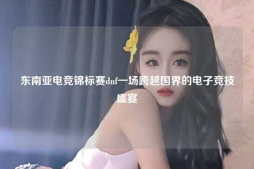 东南亚电竞锦标赛dnf一场跨越国界的电子竞技盛宴