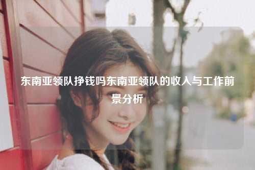 东南亚领队挣钱吗东南亚领队的收入与工作前景分析