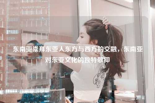 东南亚崇拜东亚人东方与西方的交融，东南亚对东亚文化的独特敬仰