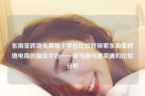 东南亚跨境电商那个平台比较好探索东南亚跨境电商的最佳平台——亚马逊与速卖通的比较分析