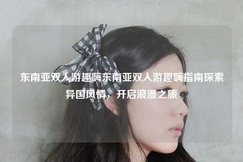东南亚双人游趣嗨东南亚双人游趣嗨指南探索异国风情，开启浪漫之旅