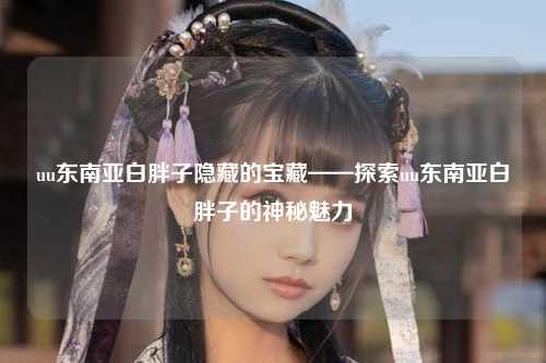 uu东南亚白胖子隐藏的宝藏——探索uu东南亚白胖子的神秘魅力