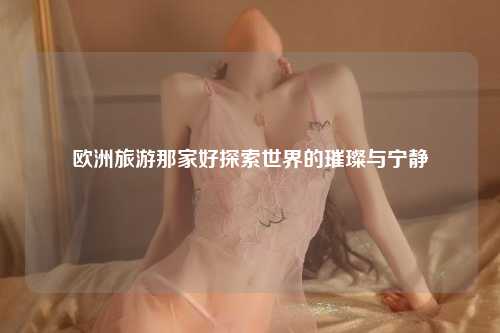 欧洲旅游那家好探索世界的璀璨与宁静