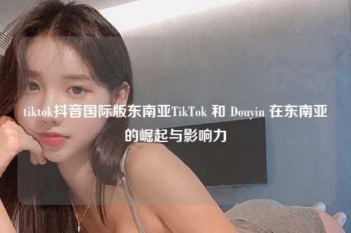 tiktok抖音国际版东南亚TikTok 和 Douyin 在东南亚的崛起与影响力