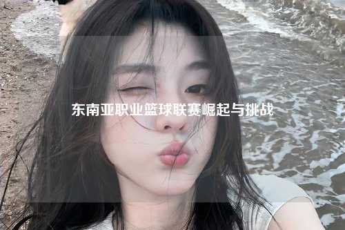 东南亚职业篮球联赛崛起与挑战