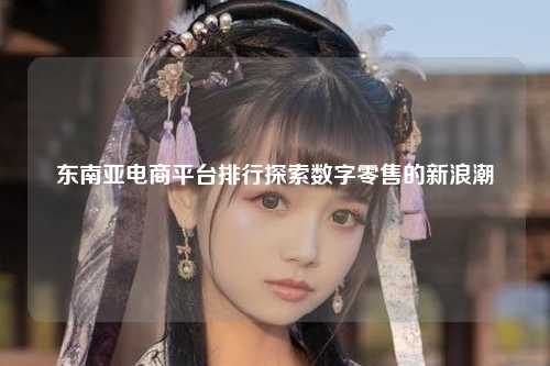 东南亚电商平台排行探索数字零售的新浪潮