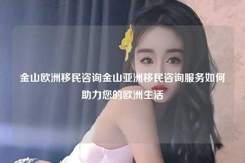 金山欧洲移民咨询金山亚洲移民咨询服务如何助力您的欧洲生活