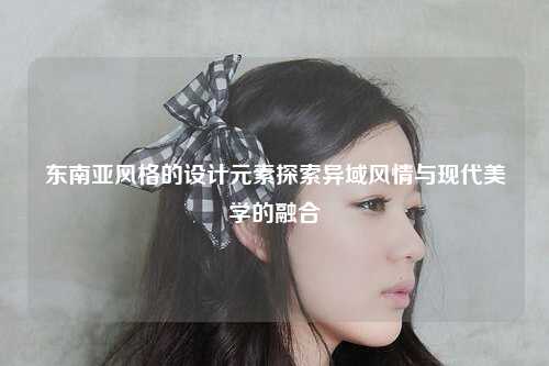 东南亚风格的设计元素探索异域风情与现代美学的融合