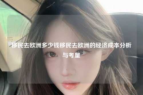 移民去欧洲多少钱移民去欧洲的经济成本分析与考量