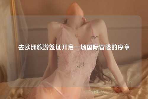 去欧洲旅游签证开启一场国际冒险的序章