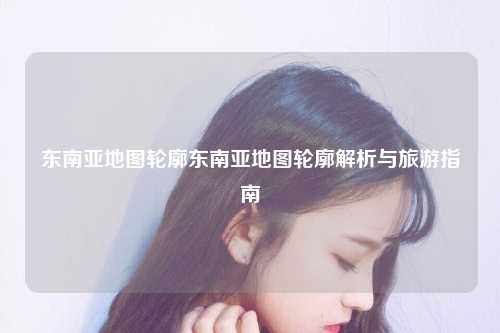 东南亚地图轮廓东南亚地图轮廓解析与旅游指南
