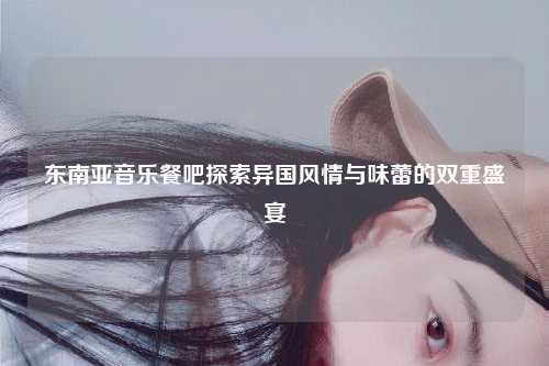 东南亚音乐餐吧探索异国风情与味蕾的双重盛宴
