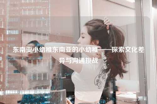 东南亚小幼稚东南亚的小幼稚——探索文化差异与沟通挑战