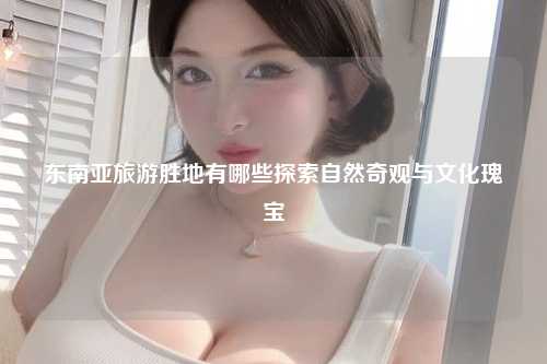 东南亚旅游胜地有哪些探索自然奇观与文化瑰宝