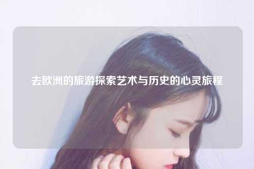 去欧洲的旅游探索艺术与历史的心灵旅程
