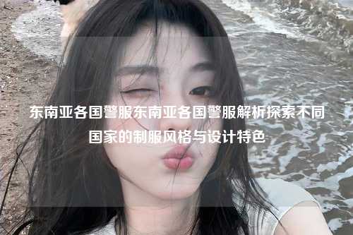 东南亚各国警服东南亚各国警服解析探索不同国家的制服风格与设计特色