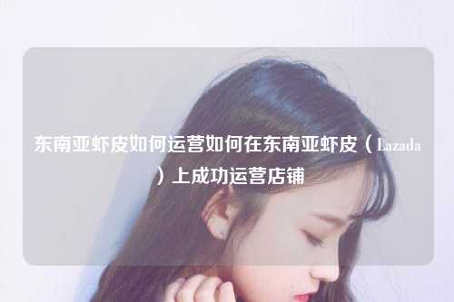 东南亚虾皮如何运营如何在东南亚虾皮（Lazada）上成功运营店铺
