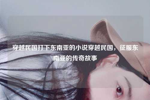 穿越民国打下东南亚的小说穿越民国，征服东南亚的传奇故事