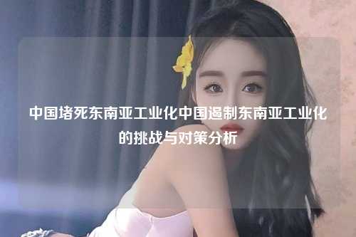 中国堵死东南亚工业化中国遏制东南亚工业化的挑战与对策分析