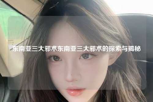 东南亚三大邪术东南亚三大邪术的探索与揭秘